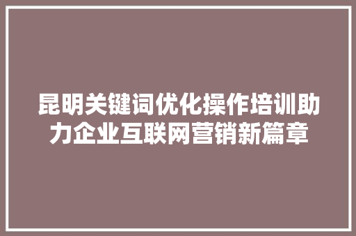 昆明关键词优化操作培训助力企业互联网营销新篇章