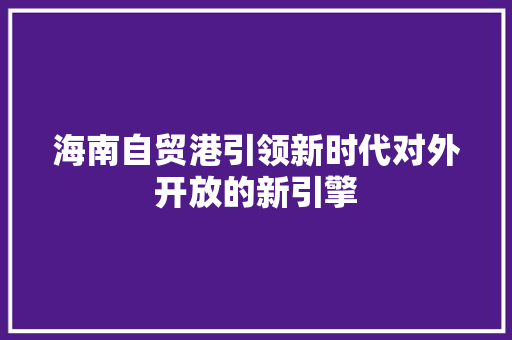 海南自贸港引领新时代对外开放的新引擎