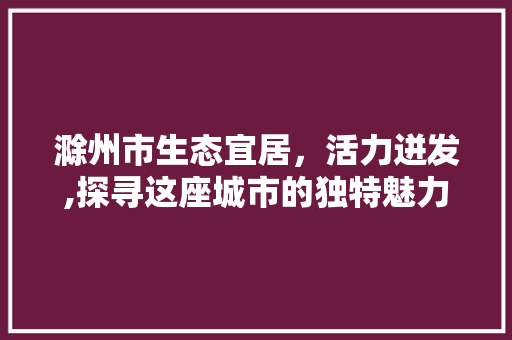 滁州市生态宜居，活力迸发,探寻这座城市的独特魅力