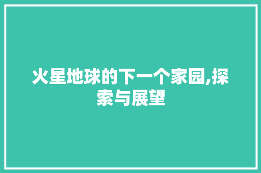 火星地球的下一个家园,探索与展望
