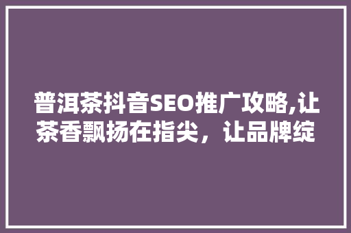 普洱茶抖音SEO推广攻略,让茶香飘扬在指尖，让品牌绽放光彩