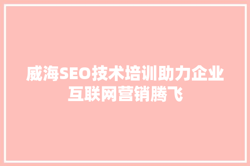 威海SEO技术培训助力企业互联网营销腾飞