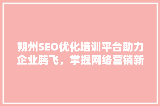 朔州SEO优化培训平台助力企业腾飞，掌握网络营销新趋势