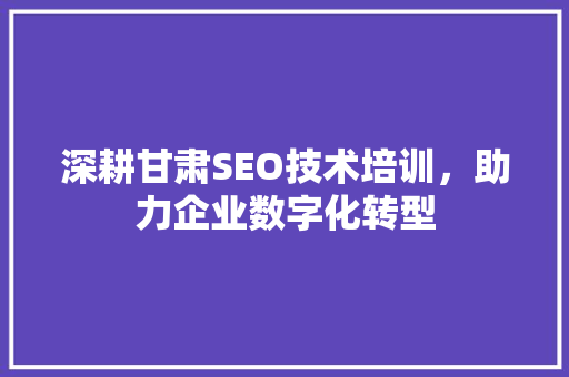 深耕甘肃SEO技术培训，助力企业数字化转型 网络技术