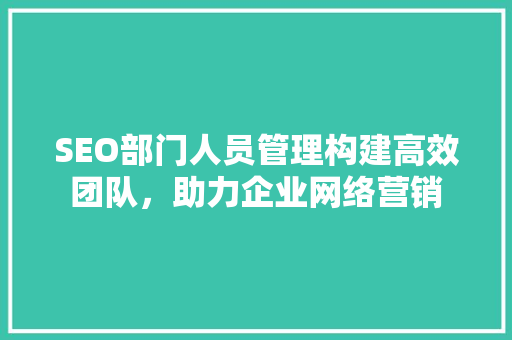 SEO部门人员管理构建高效团队，助力企业网络营销