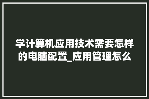 学计算机应用技术需要怎样的电脑配置_应用管理怎么看电脑配置信息 网络技术
