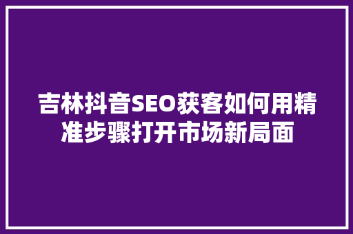 吉林抖音SEO获客如何用精准步骤打开市场新局面