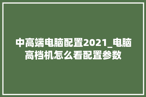 中高端电脑配置2021_电脑高档机怎么看配置参数