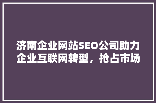 济南企业网站SEO公司助力企业互联网转型，抢占市场先机