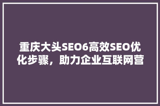 重庆大头SEO6高效SEO优化步骤，助力企业互联网营销腾飞