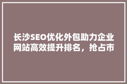 长沙SEO优化外包助力企业网站高效提升排名，抢占市场先机