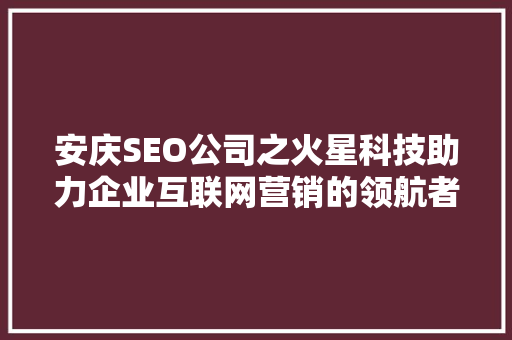 安庆SEO公司之火星科技助力企业互联网营销的领航者