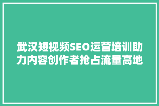 武汉短视频SEO运营培训助力内容创作者抢占流量高地