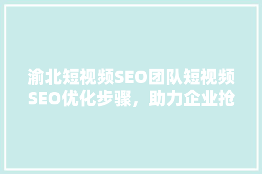 渝北短视频SEO团队短视频SEO优化步骤，助力企业抢占流量高地 网络技术