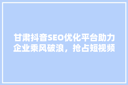 甘肃抖音SEO优化平台助力企业乘风破浪，抢占短视频营销制高点