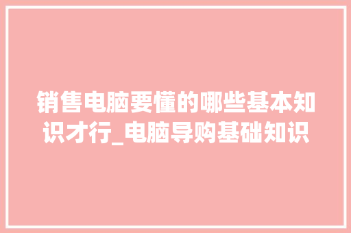 销售电脑要懂的哪些基本知识才行_电脑导购基础知识大全