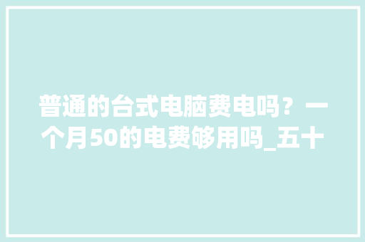 普通的台式电脑费电吗？一个月50的电费够用吗_五十岁学电脑难吗