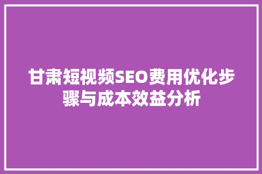 甘肃短视频SEO费用优化步骤与成本效益分析