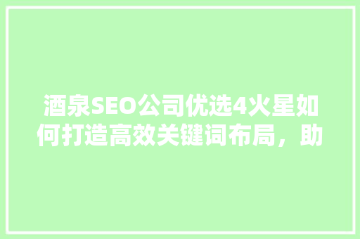 酒泉SEO公司优选4火星如何打造高效关键词布局，助力企业网络营销