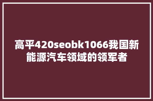 高平420seobk1066我国新能源汽车领域的领军者 高平420seobk1066我国新能源汽车领域的领军者