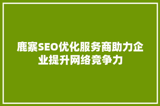 鹿寨SEO优化服务商助力企业提升网络竞争力