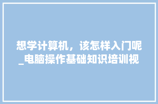 想学计算机，该怎样入门呢_电脑操作基础知识培训视频