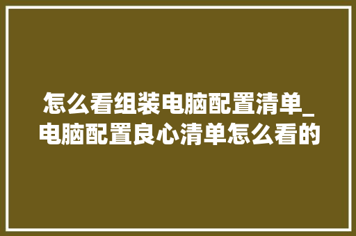 怎么看组装电脑配置清单_电脑配置良心清单怎么看的