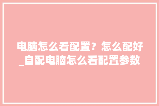 电脑怎么看配置？怎么配好_自配电脑怎么看配置参数