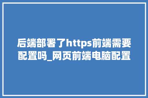 后端部署了https前端需要配置吗_网页前端电脑配置怎么看的