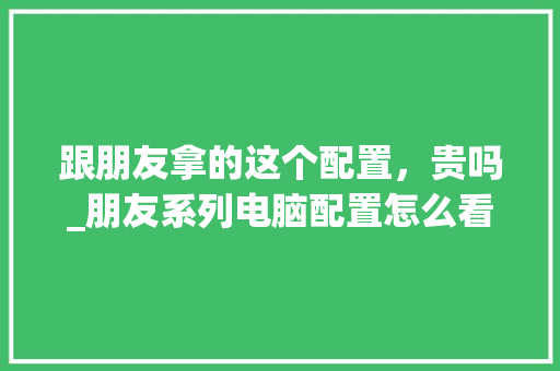 跟朋友拿的这个配置,贵吗_朋友系列电脑配置怎么看的 跟朋友拿的这个配置,贵吗_朋友系列电脑配置怎么看的