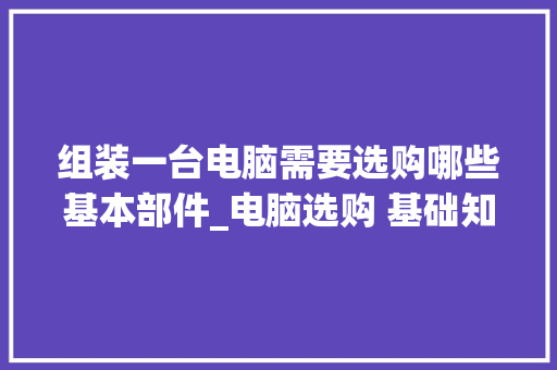 组装一台电脑需要选购哪些基本部件_电脑选购 基础知识有哪些 组装一台电脑需要选购哪些基本部件_电脑选购 基础知识有哪些