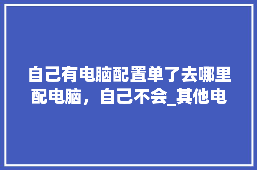 自己有电脑配置单了去哪里配电脑，自己不会_其他电脑配置清单怎么看的