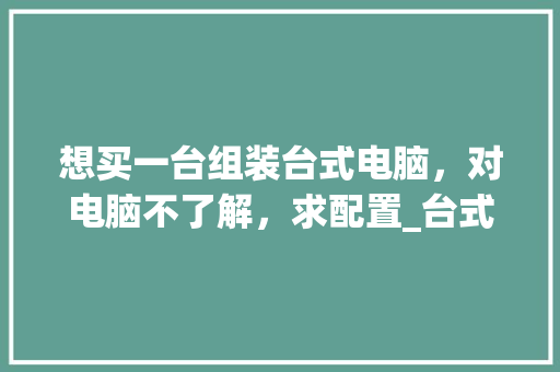 想买一台组装台式电脑，对电脑不了解，求配置_台式电脑打开怎么看配置参数