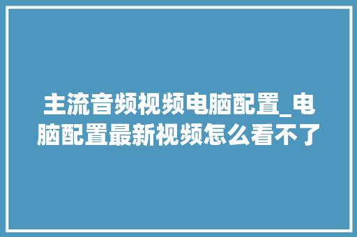 主流音频视频电脑配置_电脑配置最新视频怎么看不了