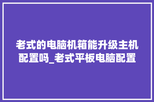 老式的电脑机箱能升级主机配置吗_老式平板电脑配置怎么看型号
