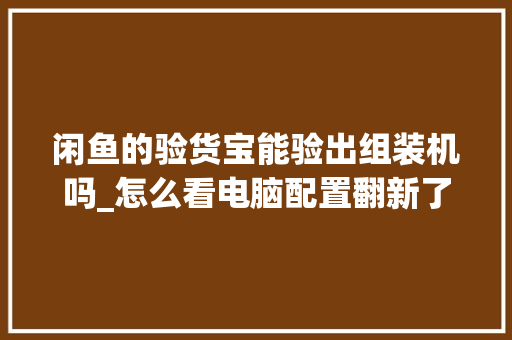 闲鱼的验货宝能验出组装机吗_怎么看电脑配置翻新了没