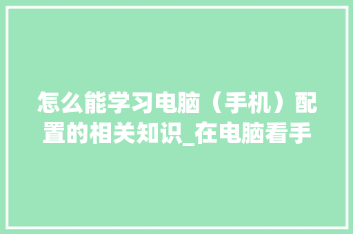 怎么能学习电脑（手机）配置的相关知识_在电脑看手机配置怎么看的