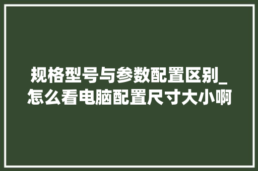 规格型号与参数配置区别_怎么看电脑配置尺寸大小啊