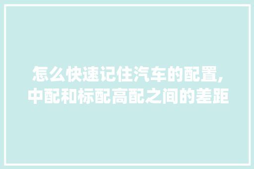 怎么快速记住汽车的配置,中配和标配高配之间的差距_怎么看电脑配置的差距大不大