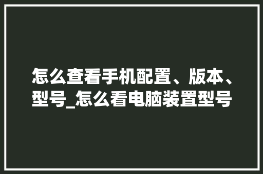 怎么查看手机配置、版本、型号_怎么看电脑装置型号配置参数