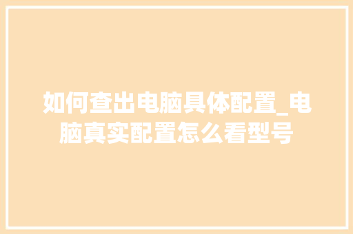 如何查出电脑具体配置_电脑真实配置怎么看型号