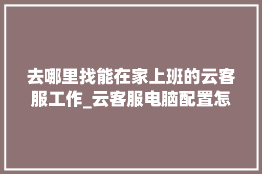 去哪里找能在家上班的云客服工作_云客服电脑配置怎么看的 去哪里找能在家上班的云客服工作_云客服电脑配置怎么看的