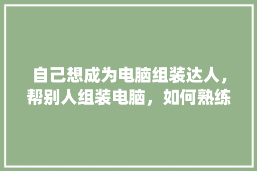 自己想成为电脑组装达人，帮别人组装电脑，如何熟练知道什么价位配置用什么cpu合适_怎么看别人的电脑配置信息