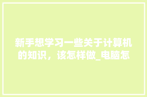 新手想学习一些关于计算机的知识，该怎样做_电脑怎么自学基础知识软件