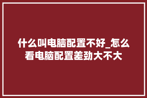 什么叫电脑配置不好_怎么看电脑配置差劲大不大 什么叫电脑配置不好_怎么看电脑配置差劲大不大