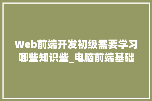 Web前端开发初级需要学习哪些知识些_电脑前端基础知识有哪些 电脑故障维修