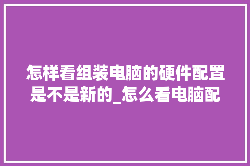 怎样看组装电脑的硬件配置是不是新的_怎么看电脑配置卡了没有