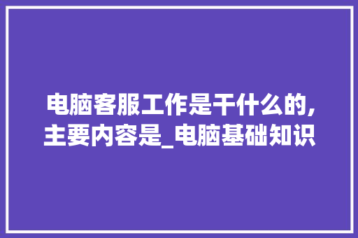 电脑客服工作是干什么的,主要内容是_电脑基础知识客服工作内容