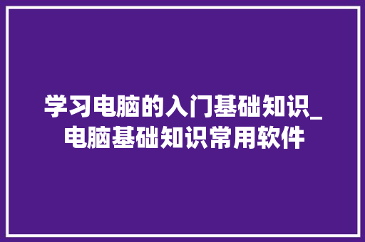 学习电脑的入门基础知识_电脑基础知识常用软件 电脑基础