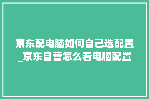京东配电脑如何自己选配置_京东自营怎么看电脑配置参数